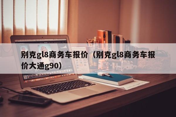 别克gl8商务车报价（别克gl8商务车报价大通g90）