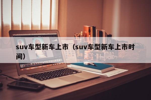 suv车型新车上市（suv车型新车上市时间）