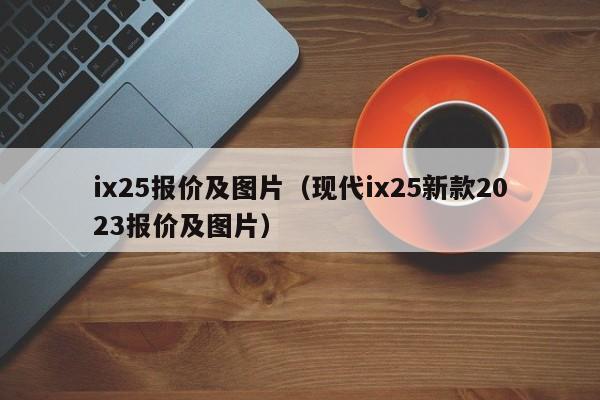 ix25报价及图片（现代ix25新款2023报价及图片）