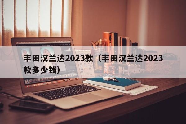 丰田汉兰达2023款（丰田汉兰达2023款多少钱）