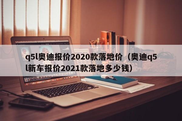 q5l奥迪报价2020款落地价（奥迪q5l新车报价2021款落地多少钱）