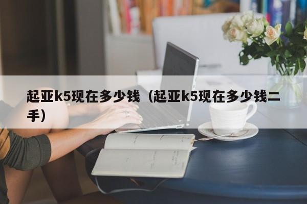 起亚k5现在多少钱（起亚k5现在多少钱二手）