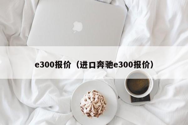 e300报价（进口奔驰e300报价）