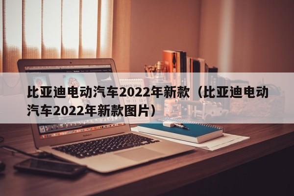 比亚迪电动汽车2022年新款（比亚迪电动汽车2022年新款图片）