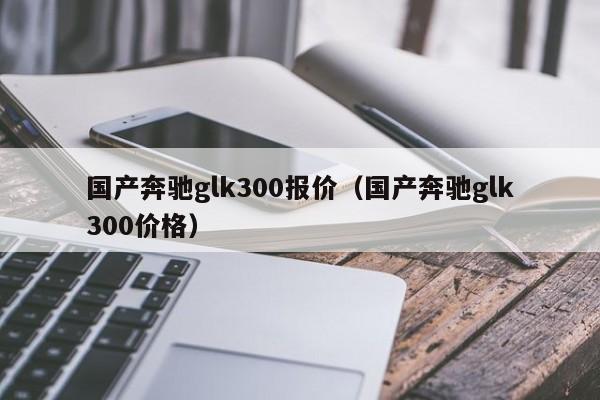 国产奔驰glk300报价（国产奔驰glk300价格）