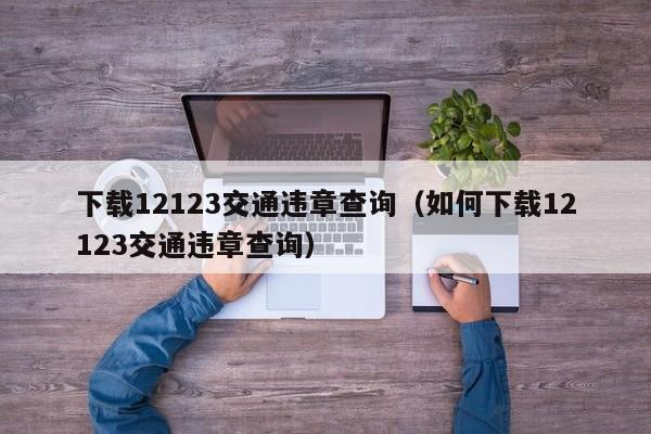 下载12123交通违章查询（如何下载12123交通违章查询）