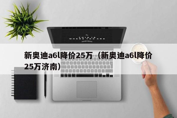 新奥迪a6l降价25万（新奥迪a6l降价25万济南）