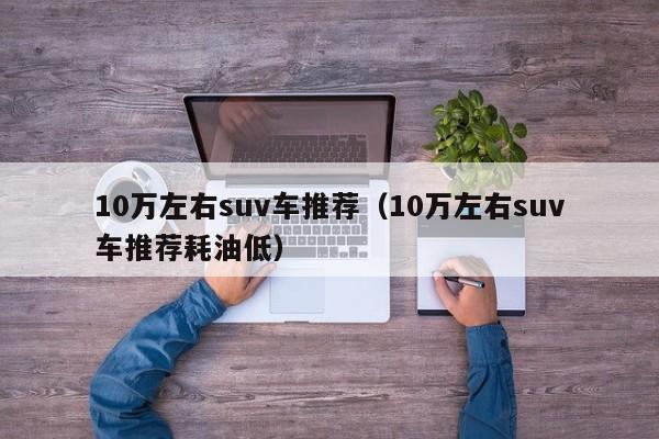 10万左右suv车推荐（10万左右suv车推荐耗油低）