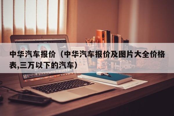 中华汽车报价（中华汽车报价及图片大全价格表,三万以下的汽车）