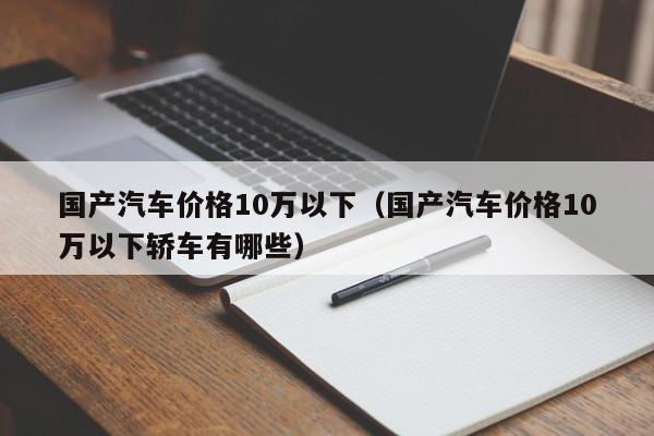 国产汽车价格10万以下（国产汽车价格10万以下轿车有哪些）