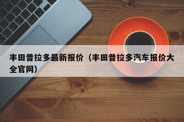 丰田普拉多最新报价（丰田普拉多汽车报价大全官网）