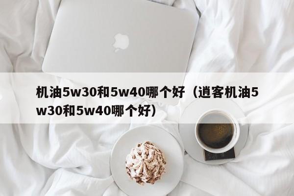 机油5w30和5w40哪个好（逍客机油5w30和5w40哪个好）