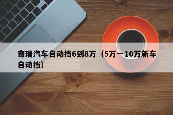 奇瑞汽车自动挡6到8万（5万一10万新车自动挡）