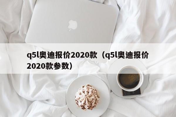 q5l奥迪报价2020款（q5l奥迪报价2020款参数）