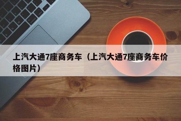 上汽大通7座商务车（上汽大通7座商务车价格图片）