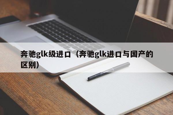 奔驰glk级进口（奔驰glk进口与国产的区别）