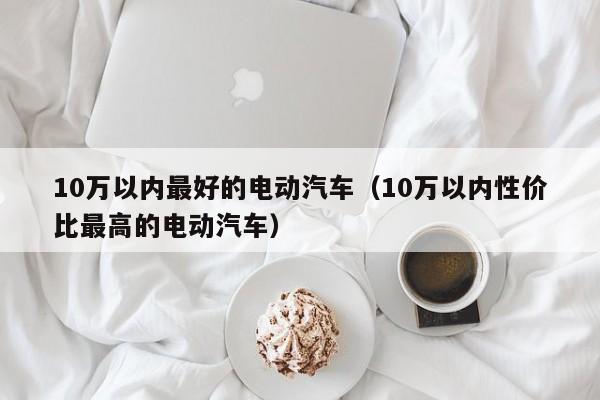 10万以内最好的电动汽车（10万以内性价比最高的电动汽车）