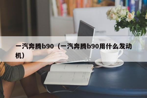 一汽奔腾b90（一汽奔腾b90用什么发动机）