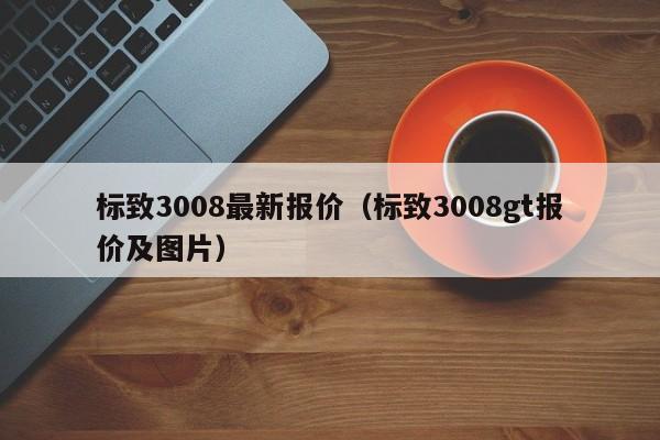 标致3008最新报价（标致3008gt报价及图片）