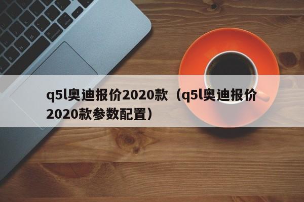 q5l奥迪报价2020款（q5l奥迪报价2020款参数配置）