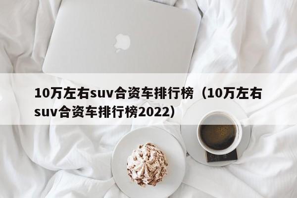 10万左右suv合资车排行榜（10万左右suv合资车排行榜2022）