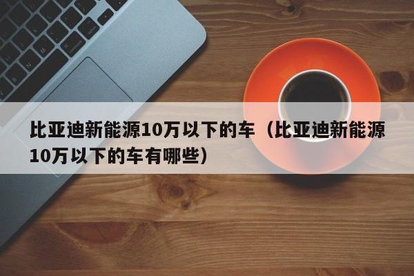 比亚迪新能源10万以下的车（比亚迪新能源10万以下的车有哪些）