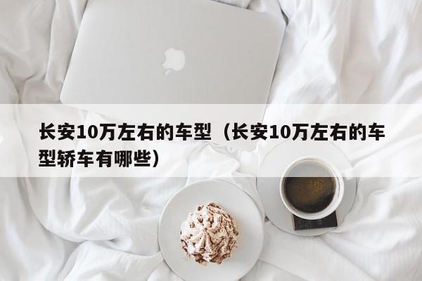 长安10万左右的车型（长安10万左右的车型轿车有哪些）