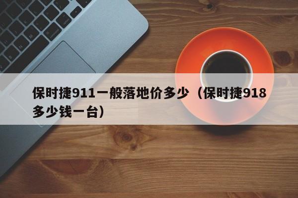 保时捷911一般落地价多少（保时捷918多少钱一台）