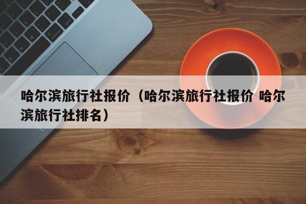 哈尔滨旅行社报价（哈尔滨旅行社报价 哈尔滨旅行社排名）