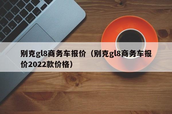 别克gl8商务车报价（别克gl8商务车报价2022款价格）