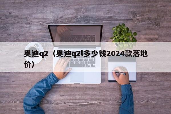 奥迪q2（奥迪q2l多少钱2024款落地价）