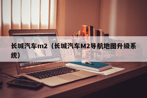 长城汽车m2（长城汽车M2导航地图升级系统）