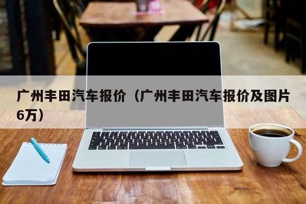 广州丰田汽车报价（广州丰田汽车报价及图片6万）