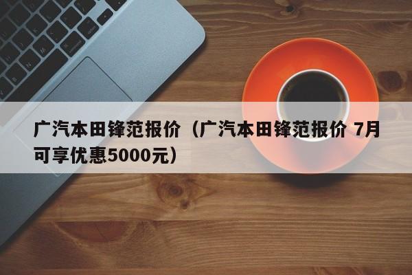 广汽本田锋范报价（广汽本田锋范报价 7月可享优惠5000元）