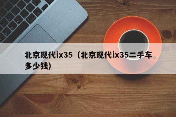 北京现代ix35（北京现代ix35二手车多少钱）