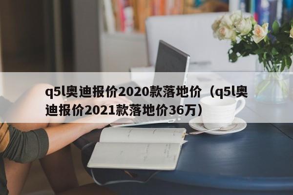 q5l奥迪报价2020款落地价（q5l奥迪报价2021款落地价36万）