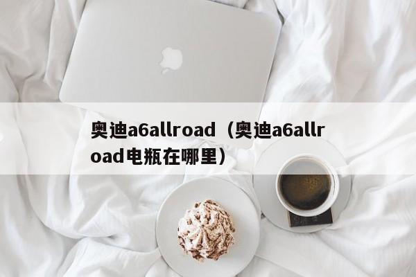 奥迪a6allroad（奥迪a6allroad电瓶在哪里）