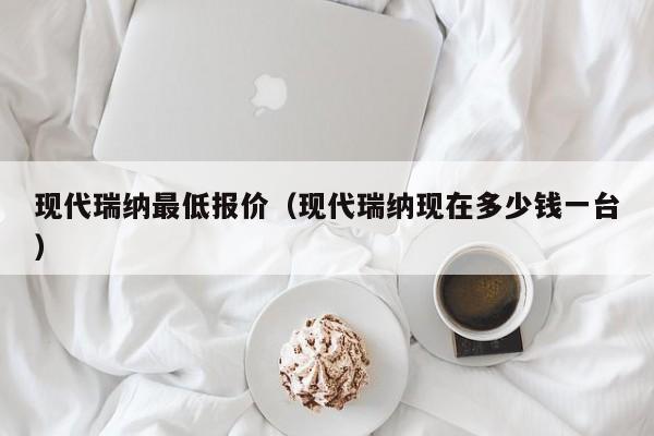 现代瑞纳最低报价（现代瑞纳现在多少钱一台）