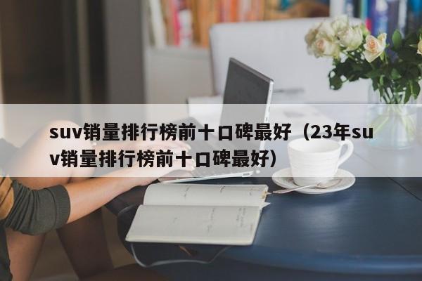 suv销量排行榜前十口碑最好（23年suv销量排行榜前十口碑最好）