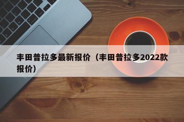 丰田普拉多最新报价（丰田普拉多2022款报价）