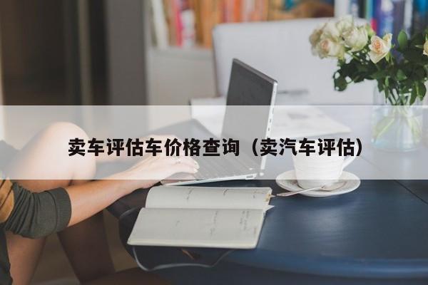 卖车评估车价格查询（卖汽车评估）