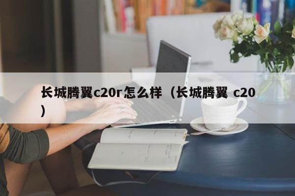 长城腾翼c20r怎么样（长城腾翼 c20）