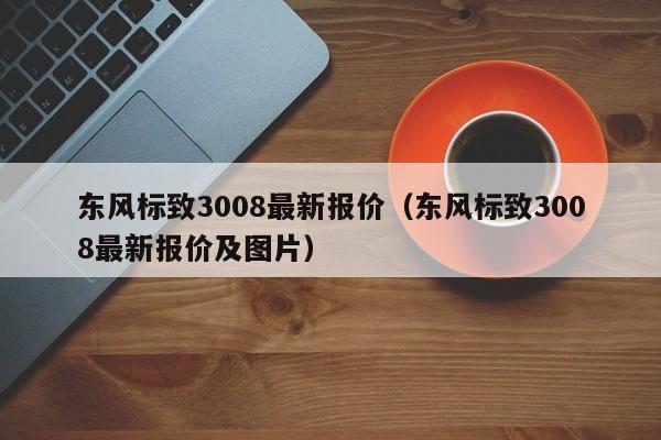 东风标致3008最新报价（东风标致3008最新报价及图片）