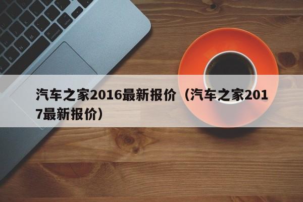 汽车之家2016最新报价（汽车之家2017最新报价）