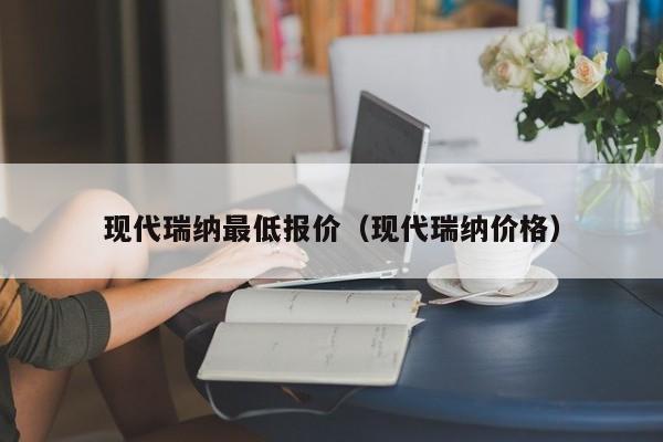 现代瑞纳最低报价（现代瑞纳价格）