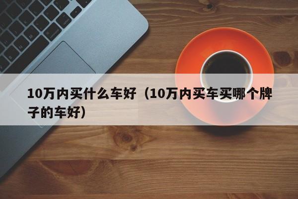 10万内买什么车好（10万内买车买哪个牌子的车好）