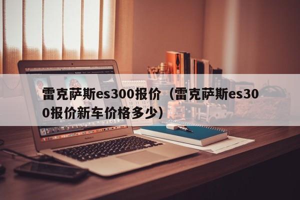 雷克萨斯es300报价（雷克萨斯es300报价新车价格多少）