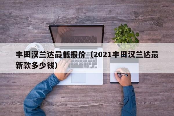 丰田汉兰达最低报价（2021丰田汉兰达最新款多少钱）