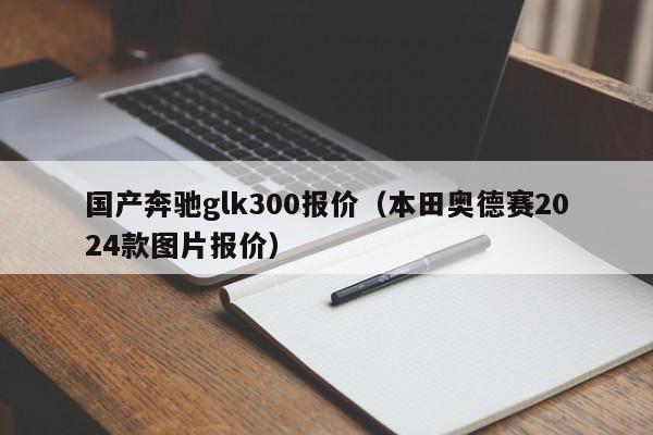 国产奔驰glk300报价（本田奥德赛2024款图片报价）