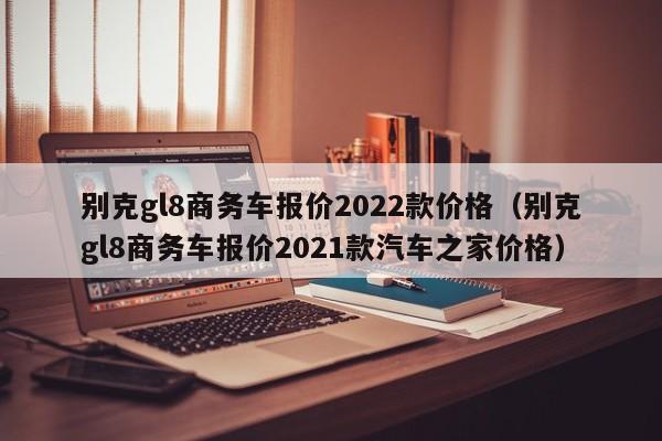 别克gl8商务车报价2022款价格（别克gl8商务车报价2021款汽车之家价格）